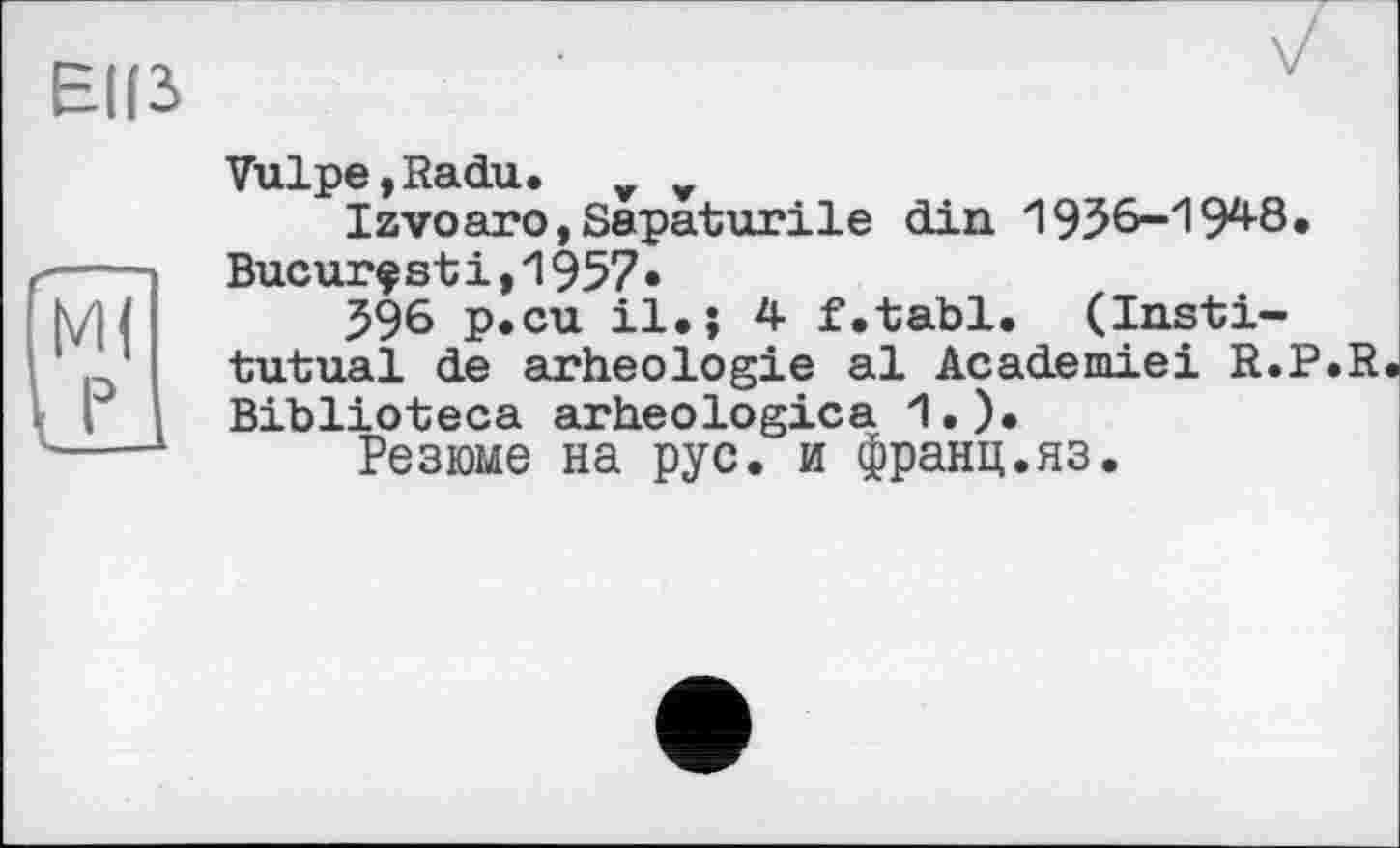 ﻿Tulpe,Radu. _ _
Izvoaro,Sapaturile din 1936-194-8. Висигфstі,1957•
596 р.си il.і 4 f.tabl. (Instі— tutual de arheologie al Academiei R.P.R Biblioteca arheologica 1.).
Резюме на рус. и франц.яз.